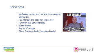 Serverless
• No Server (server less) for you to manage or
administer
• Just manage the code not the server
• Function as a Service (FaaS)
• Event driven
• Pay for it’s usage
• Cloud Compute Code Execution Model
 