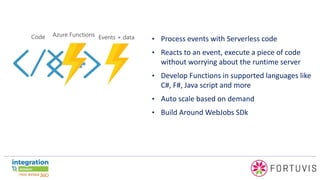 • Process events with Serverless code
• Reacts to an event, execute a piece of code
without worrying about the runtime server
• Develop Functions in supported languages like
C#, F#, Java script and more
• Auto scale based on demand
• Build Around WebJobs SDk
 