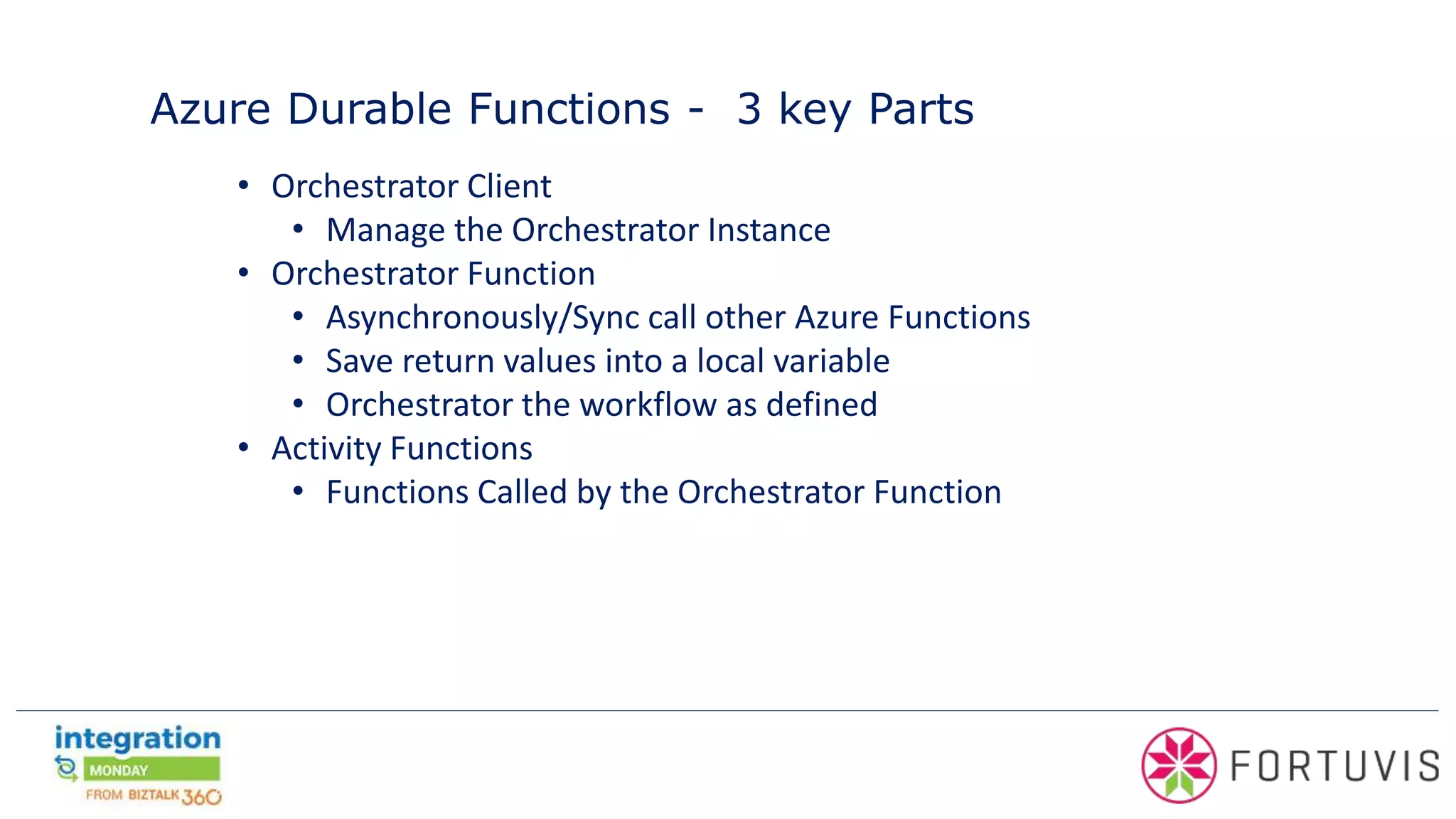 Azure Durable Functions - 3 key Parts
• Orchestrator Client
• Manage the Orchestrator Instance
• Orchestrator Function
• Asynchronously/Sync call other Azure Functions
• Save return values into a local variable
• Orchestrator the workflow as defined
• Activity Functions
• Functions Called by the Orchestrator Function
 