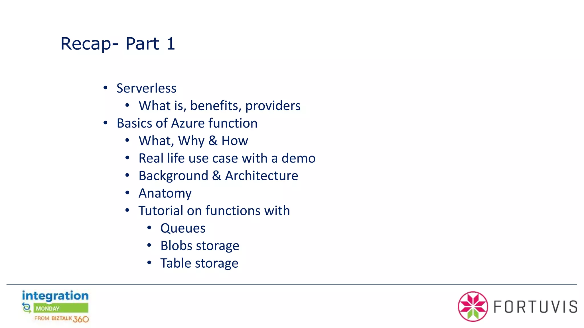 Recap- Part 1
• Serverless
• What is, benefits, providers
• Basics of Azure function
• What, Why & How
• Real life use case with a demo
• Background & Architecture
• Anatomy
• Tutorial on functions with
• Queues
• Blobs storage
• Table storage
 