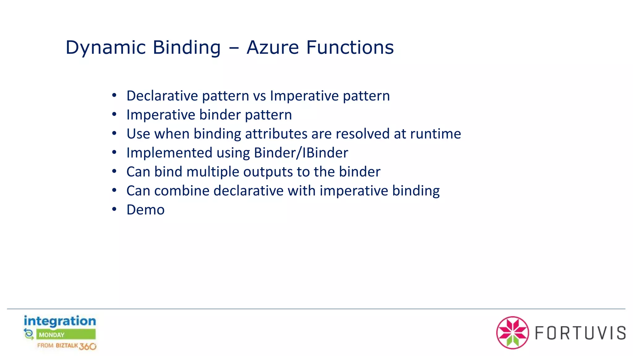 Dynamic Binding – Azure Functions
• Declarative pattern vs Imperative pattern
• Imperative binder pattern
• Use when binding attributes are resolved at runtime
• Implemented using Binder/IBinder
• Can bind multiple outputs to the binder
• Can combine declarative with imperative binding
• Demo
 