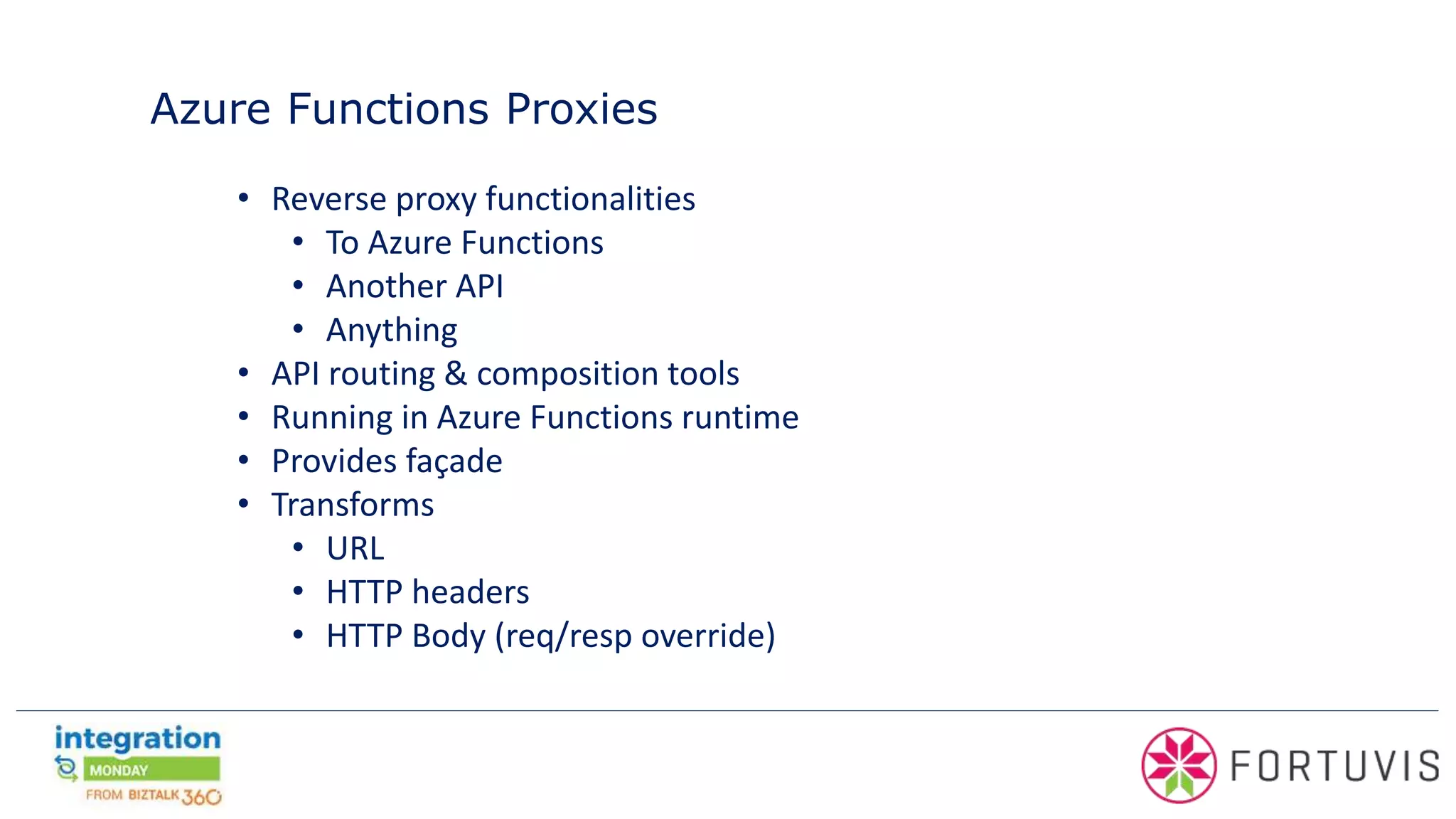 Azure Functions Proxies
• Reverse proxy functionalities
• To Azure Functions
• Another API
• Anything
• API routing & composition tools
• Running in Azure Functions runtime
• Provides façade
• Transforms
• URL
• HTTP headers
• HTTP Body (req/resp override)
 
