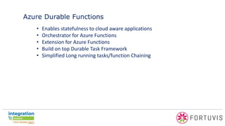 Azure Durable Functions
• Enables statefulness to cloud aware applications
• Orchestrator for Azure Functions
• Extension for Azure Functions
• Build on top Durable Task Framework
• Simplified Long running tasks/function Chaining
 