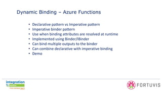Dynamic Binding – Azure Functions
• Declarative pattern vs Imperative pattern
• Imperative binder pattern
• Use when binding attributes are resolved at runtime
• Implemented using Binder/IBinder
• Can bind multiple outputs to the binder
• Can combine declarative with imperative binding
• Demo
 