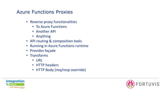Azure Functions Proxies
• Reverse proxy functionalities
• To Azure Functions
• Another API
• Anything
• API routing & composition tools
• Running in Azure Functions runtime
• Provides façade
• Transforms
• URL
• HTTP headers
• HTTP Body (req/resp override)
 