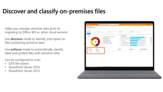 Discover and classify on-premises files
Helps you manage sensitive data prior to
migrating to Office 365 or other cloud services
Use discover mode to identify and report on
files containing sensitive data
Use enforce mode to automatically classify,
label and protect files with sensitive data
Can be configured to scan:
• CIFS file shares
• SharePoint Server 2016
• SharePoint Server 2013
 