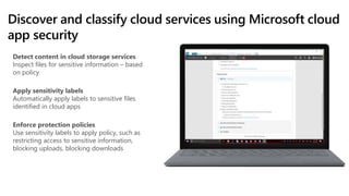 Discover and classify cloud services using Microsoft cloud
app security
Detect content in cloud storage services
Inspect files for sensitive information – based
on policy
Apply sensitivity labels
Automatically apply labels to sensitive files
identified in cloud apps
Enforce protection policies
Use sensitivity labels to apply policy, such as
restricting access to sensitive information,
blocking uploads, blocking downloads
 