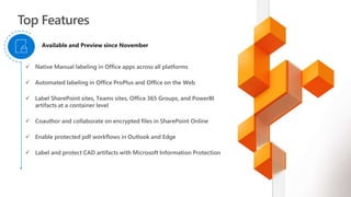  Native Manual labeling in Office apps across all platforms
 Automated labeling in Office ProPlus and Office on the Web
 Label SharePoint sites, Teams sites, Office 365 Groups, and PowerBI
artifacts at a container level
 Coauthor and collaborate on encrypted files in SharePoint Online
 Enable protected pdf workflows in Outlook and Edge
 Label and protect CAD artifacts with Microsoft Information Protection
Available and Preview since November
 