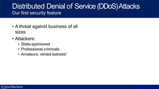 • A threat against business of all
sizes
• Attackers:
• State-sponsored
• Professional criminals
• Amateurs: rented botnets!
© Cloud Mechanix www.cloudmechanix.co
Distributed Denial of Service(DDoS)Attacks
Our first security feature
 