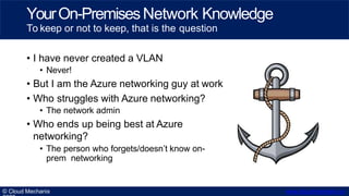 • I have never created a VLAN
• Never!
• But I am the Azure networking guy at work
• Who struggles with Azure networking?
• The network admin
• Who ends up being best at Azure
networking?
• The person who forgets/doesn’t know on-
prem networking
YourOn-PremisesNetwork Knowledge
To keep or not to keep, that is the question
© Cloud Mechanix www.cloudmechanix.co
 