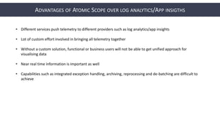 ADVANTAGES OF ATOMIC SCOPE OVER LOG ANALYTICS/APP INSIGTHS
• Different services push telemetry to different providers such as log analytics/app insights
• Lot of custom effort involved in bringing all telemetry together
• Without a custom solution, functional or business users will not be able to get unified approach for
visualising data
• Near real time information is important as well
• Capabilities such as integrated exception handling, archiving, reprocessing and de-batching are difficult to
achieve
 