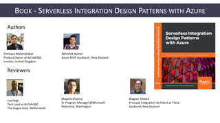 BOOK - SERVERLESS INTEGRATION DESIGN PATTERNS WITH AZURE
Authors
Srinivasa Mahendrakar
Product Owner at BizTalk360
London, United Kingdom
Abhishek Kumar
Azure MVP, Auckland , New Zealand
Reviewers
Mayank Sharma
Sr. Program Manager @Microsoft
Redmond, Washington
Lex Hegt
Tech Lead at BizTalk360
The Hague Area, Netherlands
Wagner Silveira
Principal Integration Architect at Theta
Auckland, New Zealand
 