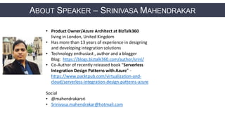 ABOUT SPEAKER – SRINIVASA MAHENDRAKAR
• Product Owner/Azure Architect at BizTalk360
living in London, United Kingdom
• Has more than 13 years of experience in designing
and developing integration solutions
• Technology enthusiast , author and a blogger
Blog: https://blogs.biztalk360.com/author/srini/
• Co-Author of recently released book “Serverless
Integration Design Patterns with Azure” -
https://www.packtpub.com/virtualization-and-
cloud/serverless-integration-design-patterns-azure
Social
• @mahendrakarsri
• Srinivasa.mahendrakar@hotmail.com
 