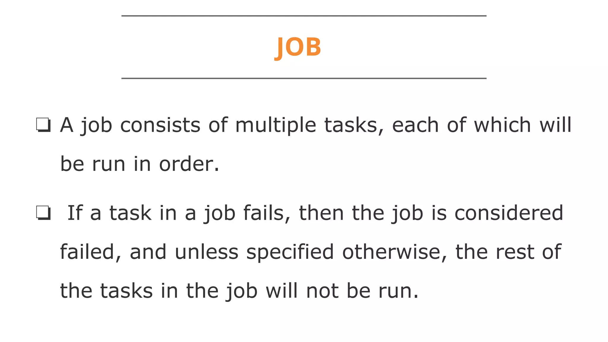 JOB
❏ A job consists of multiple tasks, each of which will
be run in order.
❏ If a task in a job fails, then the job is considered
failed, and unless specified otherwise, the rest of
the tasks in the job will not be run.
 