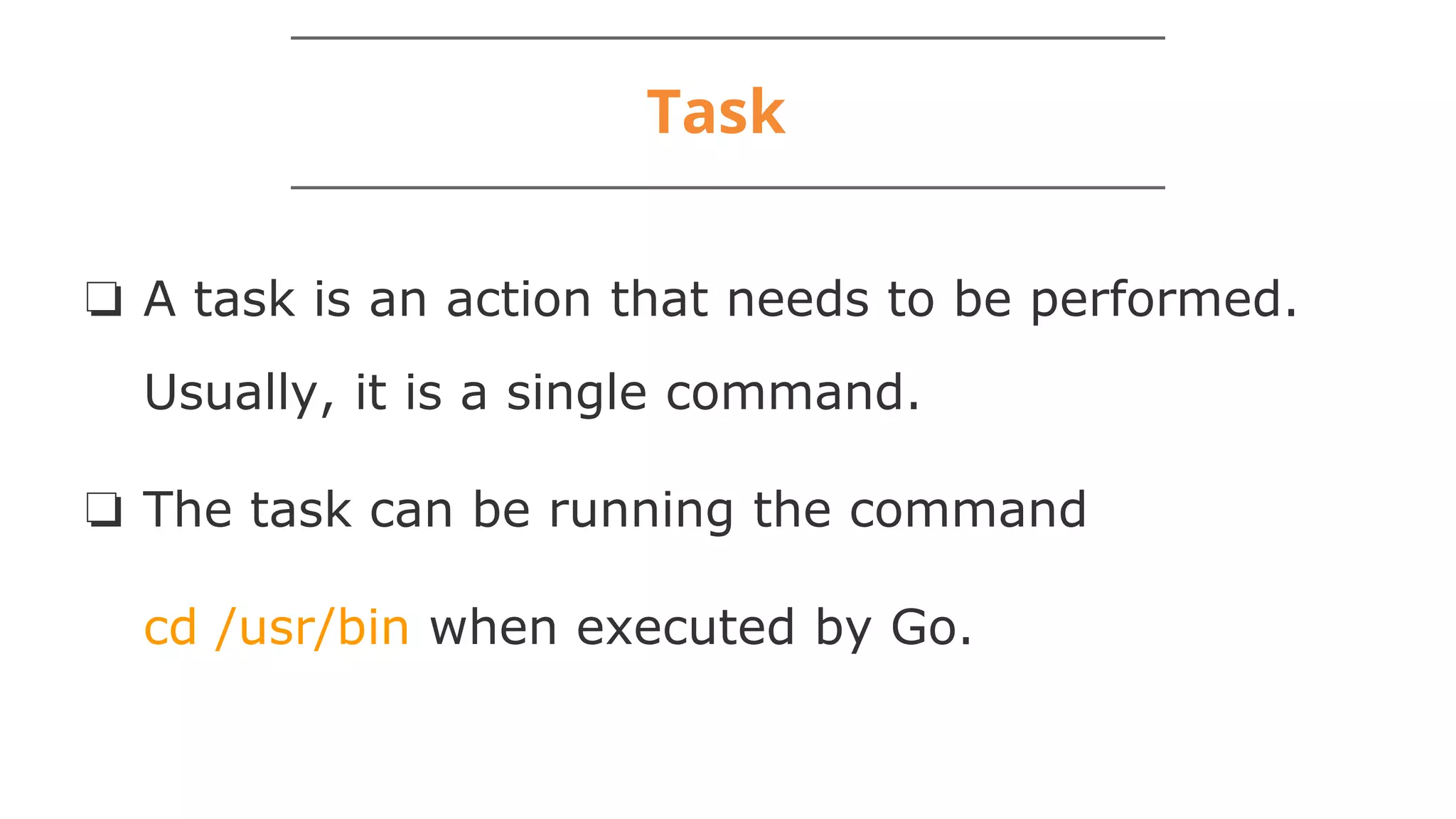 Task
❏ A task is an action that needs to be performed.
Usually, it is a single command.
❏ The task can be running the command
cd /usr/bin when executed by Go.
 