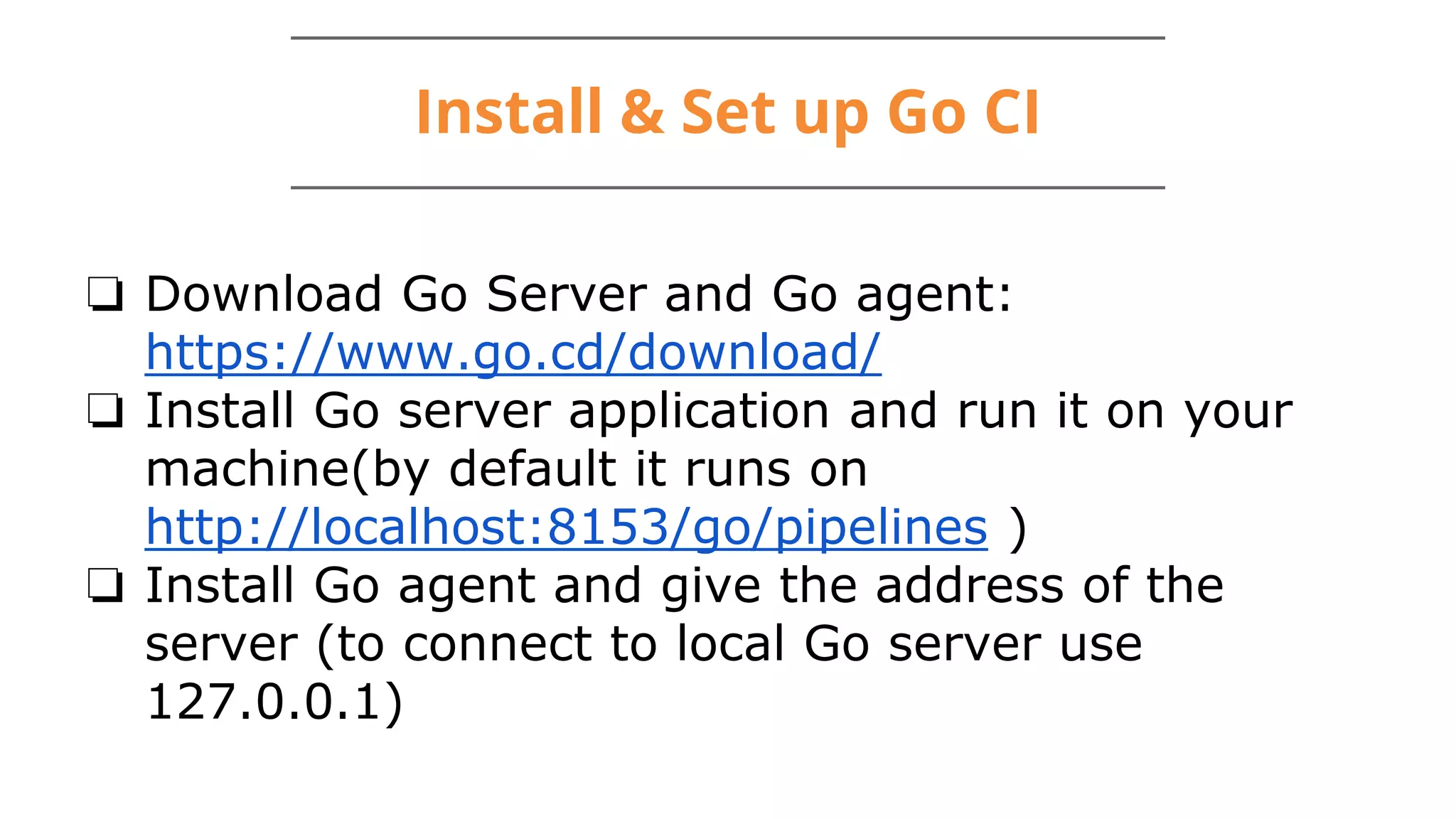 Install & Set up Go CI
❏ Download Go Server and Go agent:
https://www.go.cd/download/
❏ Install Go server application and run it on your
machine(by default it runs on
http://localhost:8153/go/pipelines )
❏ Install Go agent and give the address of the
server (to connect to local Go server use
127.0.0.1)
 
