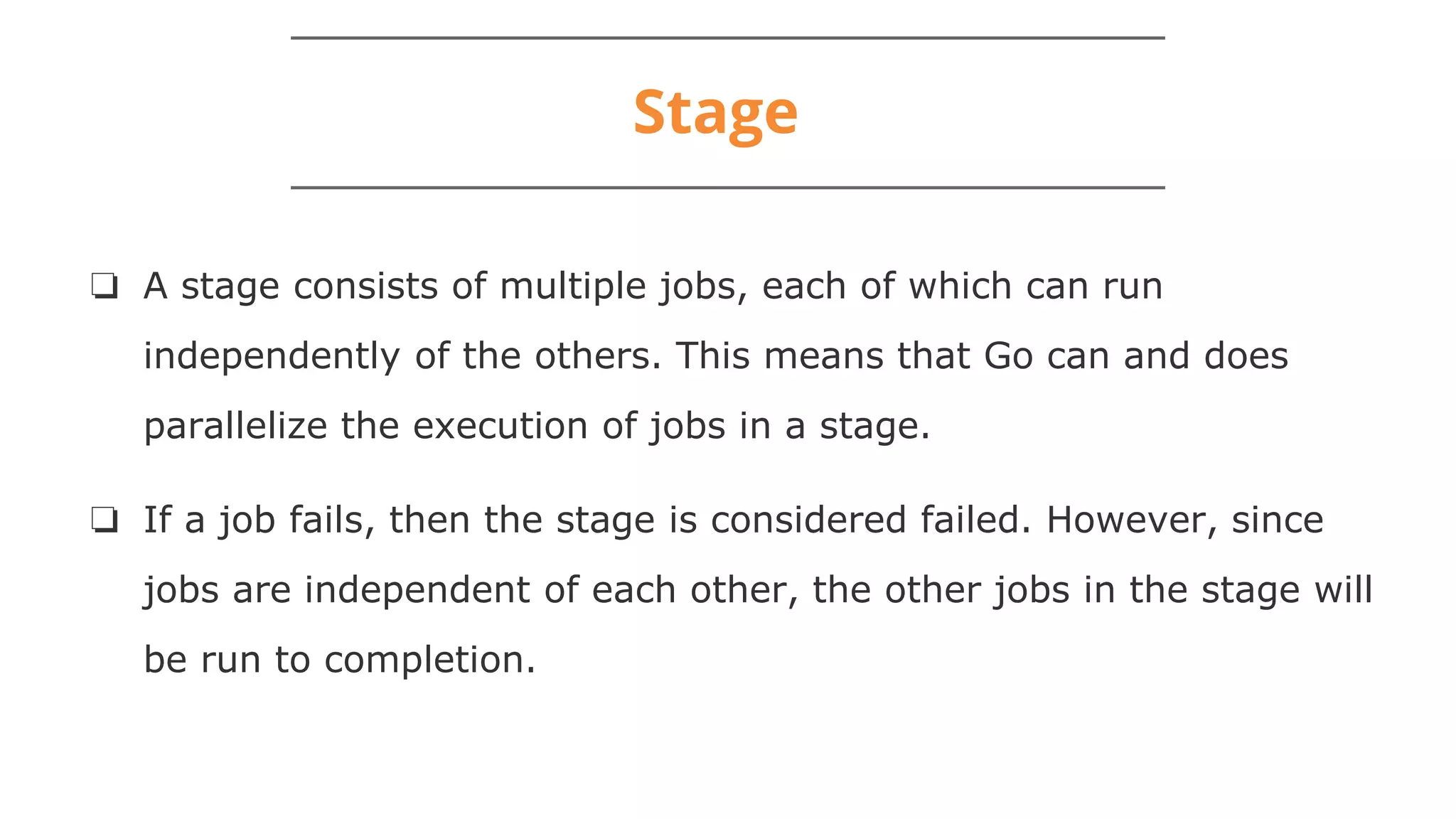 Stage
❏ A stage consists of multiple jobs, each of which can run
independently of the others. This means that Go can and does
parallelize the execution of jobs in a stage.
❏ If a job fails, then the stage is considered failed. However, since
jobs are independent of each other, the other jobs in the stage will
be run to completion.
 
