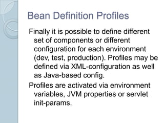 Bean Definition Profiles
Finally it is possible to define different
 set of components or different
 configuration for each environment
 (dev, test, production). Profiles may be
 defined via XML-configuration as well
 as Java-based config.
Profiles are activated via environment
 variables, JVM properties or servlet
 init-params.
 