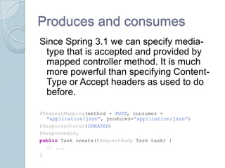 Produces and consumes
Since Spring 3.1 we can specify media-
 type that is accepted and provided by
 mapped controller method. It is much
 more powerful than specifying Content-
 Type or Accept headers as used to do
 before.

@RequestMapping(method = POST, consumes =
  "application/json“, produces=“application/json”)
@ResponseStatus(CREATED)
@ResponseBody
public Task create(@RequestBody Task task) {
  // ...
}
 