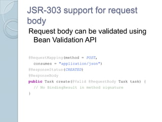 JSR-303 support for request
body
Request body can be validated using
 Bean Validation API

@RequestMapping(method = POST,
    consumes = "application/json")
@ResponseStatus(CREATED)
@ResponseBody
public Task create(@Valid @RequestBody Task task) {
    // No BindingResult in method signature
}
 