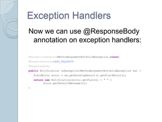 Exception Handlers
Now we can use @ResponseBody
 annotation on exception handlers:

@ExceptionHandler(MethodArgumentNotValidException.class)
@ResponseStatus(BAD_REQUEST)
@ResponseBody
public Notification onException(MethodArgumentNotValidException ex) {
    FieldError error = ex.getBindingResult().getFieldError();
    return new Notification(error.getField() + " " +
          error.getDefaultMessage());
}
 