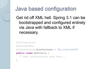 Java based configuration
Get rid off XML hell. Spring 3.1 can be
 bootstrapped and configured entirely
 via Java with fallback to XML if
 necessary.

@Configuration
@EnableWebMvc
@ComponentScan(basePackages = "pl.consileon")
public class WebConfig {
    // Bean configuration goes here...
}
 