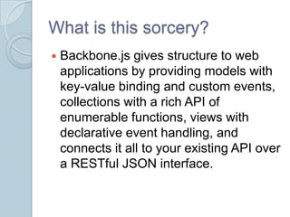 What is this sorcery?
   Backbone.js gives structure to web
    applications by providing models with
    key-value binding and custom events,
    collections with a rich API of
    enumerable functions, views with
    declarative event handling, and
    connects it all to your existing API over
    a RESTful JSON interface.
 