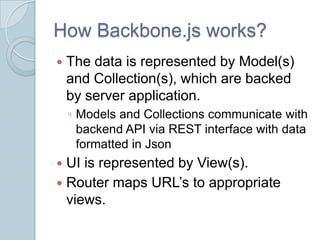 How Backbone.js works?
   The data is represented by Model(s)
    and Collection(s), which are backed
    by server application.
    ◦ Models and Collections communicate with
      backend API via REST interface with data
      formatted in Json
 UI is represented by View(s).
 Router maps URL’s to appropriate
  views.
 