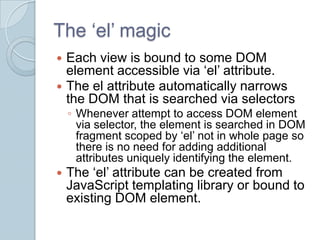 The ‘el’ magic
 Each view is bound to some DOM
  element accessible via ‘el’ attribute.
 The el attribute automatically narrows
  the DOM that is searched via selectors
    ◦ Whenever attempt to access DOM element
      via selector, the element is searched in DOM
      fragment scoped by ‘el’ not in whole page so
      there is no need for adding additional
      attributes uniquely identifying the element.
   The ‘el’ attribute can be created from
    JavaScript templating library or bound to
    existing DOM element.
 