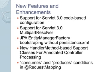 New Features and
Enhancements
 Support for Servlet 3.0 code-based
  configuration
 Support for Servlet 3.0
  MultipartResolver
 JPA EntityManagerFactory
  bootstraping without persistence.xml
 New HandlerMethod-based Support
  Classes For Annotated Controller
  Processing
 "consumes" and "produces" conditions
  in @RequestMapping
 