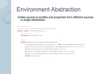 Environment Abstraction
Unifies access to profiles and properties from different sources
  in single abstraction.

@Configuration
@PropertySource("classpath:db.properties")
public class PersistenceConfig {
    @Autowired
    private Environment env;


    @Bean
    public DataSource createDataSourceBean() {
        DriverManagerDataSource dataSource = new DriverManagerDataSource();
        dataSource.setDriverClassName(env.getProperty("db.driverClass"));
        dataSource.setUrl(env.getProperty("db.url"));
        dataSource.setUsername(env.getProperty("db.username"));
        dataSource.setPassword(env.getProperty("db.password"));
        return dataSource;
    }
}
 