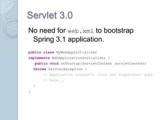 Servlet 3.0
No need for web.xml to bootstrap
 Spring 3.1 application.
public class MyWebAppInitializer
implements WebApplicationInitializer {
    public void onStartup(ServletContext servletContext)
    throws ServletException {
        // Application context’s (root and dispatcher) goes
        // here...
    }
}
 