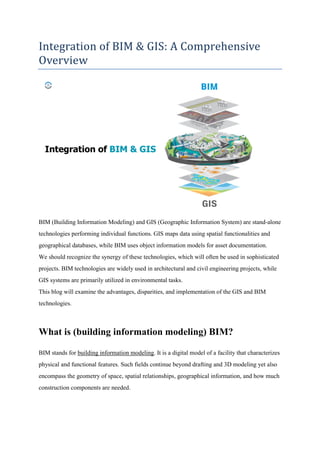 Integration of BIM & GIS: A Comprehensive
Overview
BIM (Building Information Modeling) and GIS (Geographic Information System) are stand-alone
technologies performing individual functions. GIS maps data using spatial functionalities and
geographical databases, while BIM uses object information models for asset documentation.
We should recognize the synergy of these technologies, which will often be used in sophisticated
projects. BIM technologies are widely used in architectural and civil engineering projects, while
GIS systems are primarily utilized in environmental tasks.
This blog will examine the advantages, disparities, and implementation of the GIS and BIM
technologies.
What is (building information modeling) BIM?
BIM stands for building information modeling. It is a digital model of a facility that characterizes
physical and functional features. Such fields continue beyond drafting and 3D modeling yet also
encompass the geometry of space, spatial relationships, geographical information, and how much
construction components are needed.
 
