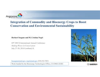 Integration of Commodity and Bioenergy Crops to Boost
Conservation and Environmental Sustainability
Herbert Ssegane and M. Cristina Negri
69th SWCS International Annual Conference
Making Waves in Conservation
July 27-30, 2014 Lombard, IL
hssegane@anl.gov, negri@anl.gov 630-252-7051
Work funded by the Bioenergy Technologies Office, US DOE-EERE
 