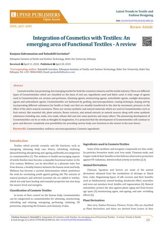 Citation: Kanjana S, Nalankilli G. Integration of Cosmetics with Textiles: An emerging area of Functional Textiles - A review. Trends in Textile
& Fash Design 2(1)-2018. LTTFD.MS.ID.000126. DOI: 10.32474/LTTFD.2018.02.000126. 122
UPINE PUBLISHERS
Open Access
L
Latest Trends in Textile and
Fashion Designing
Review Article
Integration of Cosmetics with Textiles: An
emerging area of Functional Textiles - A review
Kanjana Subramanian and Nalankilli Govindan*
Ethiopian Institute of Textile and Fashion Technology, Bahir Dar University, Ethiopia
Received: April 13, 2018; Published: April 20, 2018
*Corresponding author: Nalankilli Govndan, Ethiopian Institute of Textile and Fashion Technology, Bahir Dar University, Bahir Dar,
Ethiopia, Tel: ; Email:
Introduction
Textiles which provide cosmetic and life functions, such as
energising, slimming, body care, fitness, refreshing, vitalising,
pleasantfeeling,skinglowing,anti-ageing,andhealth,arecategorises
as cosmetotextiles [1]. The wellness or health encouraging aspects
of textile finishes have become a enjoyable functional matter in the
21st century. Wellness can be described as a pleasant state free
from disease, a healthy balance between the human mind and body.
Wellness has become a societal determination which symbolizes
the wish for everlasting youth against getting old. The extracts of
natural products and selected essential oils are added to textiles,
which not only have healing and remedial properties but also keep
the wearer fresh and energetic.
Classification of Cosmeto Textiles
In terms of their control on the human body, cosmetotextiles
can be categorized as cosmetotextiles for slimming, moisturizing,
refreshing and relaxing, energizing, perfuming, vitalizing, UV
protection, improving the firmness and elasticity of skin.
Ingredients used in Cosmeto-Textiles
Some of the synthetic and inorganic compounds are Zinc oxide,
Zn particles, bireactive oxalic acid, Iron oxide, Titanium oxide, and
Copper oxide & their benefits in this field are observed as protection
against UV radiations, Antimicrobial activity in textiles [2,3].
Animal Derivatives
Chitosan, Squalene and Sericin are some of the animal
derivatives obtained from the exoskeleton of shrimps or Shark
liver, crabs, Degumming liquor of silk cocoons and their benefits
such as Antibacterial, wound healing, deodorant effect, nourishes
and even out moisture level, kindles cell regeneration [4]. Natural
antioxidant, protect the skin against photo aging and from brown
age spots [5] moisturizing agent, anti-ageing, and anti- wrinkling
effects [6].
Plant Derivatives
Aloe vera, Padina Povonica, Flowers, Fruits, Oils are classified
as Plant Derivatives and these are derived from Leaves of Aloe
Abstract
Cosmeto textiles, has promising, fast emerging market for both the cosmetics industry and the textile industry. There are different
types of Cosmetotextiles which are classified on the basis of end use, ingredients used and fabric used. A wide range of agents
used in Cosmetotextiles are aromas and perfumes, slimming agents, moisturising agents, anticellulite agents, sunlight absorption
agents and antioxidants agents. Cosmetotextiles are fashioned by grafting, microencapsulation, coating technique, doping and by
incorporating different substances for health or body care that are steadily transferred to the skin by movement, pressure or the
effect of the skin’s natural warmness. There are various synthetic and natural materials which are used in Cosmetotextiles such as
fruit extract, like essential oils, plant extracts, flower extracts, and animal extracts as natural sources along with some synthetic
substances including zinc oxide, iron oxide, ethane diol and zinc nano particles and many others. The pioneering development of
Cosmetotextiles can be as wide as thoughts & imagination. It is projected that the development of Cosmetotextiles will continue to
grow and discover completely new possibilities for providing various body care functions to the wearer in the near future.
Keywords: Cosmetotextiles; wellness; microencapsulation; Cosmetic ingredients
ISSN: 2637-4595
DOI: 10.32474/LTTFD.2018.02.000126
 