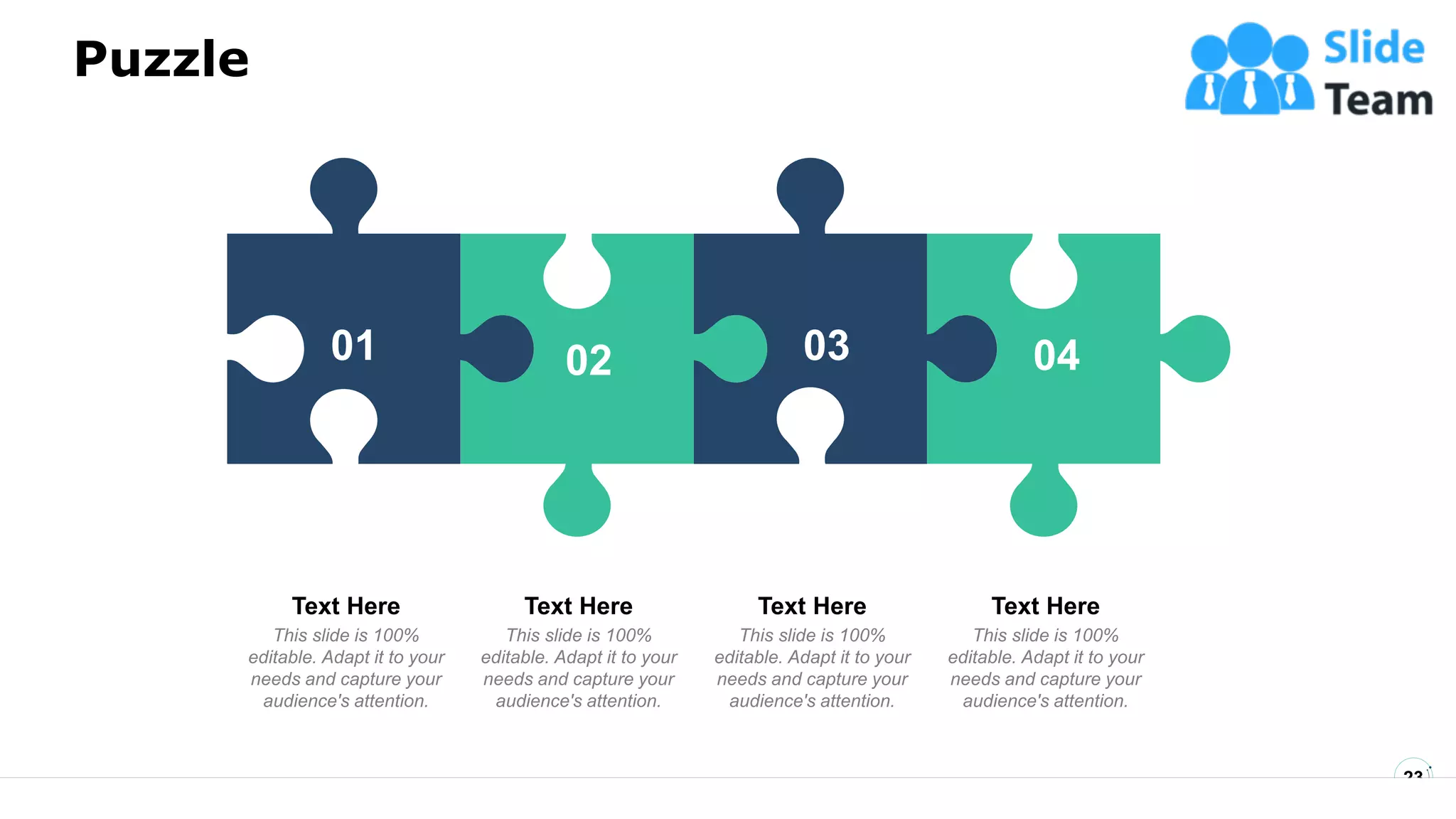 Puzzle
23
04
04
01 03
02 04
This slide is 100%
editable. Adapt it to your
needs and capture your
audience's attention.
Text Here
This slide is 100%
editable. Adapt it to your
needs and capture your
audience's attention.
Text Here
This slide is 100%
editable. Adapt it to your
needs and capture your
audience's attention.
Text Here
This slide is 100%
editable. Adapt it to your
needs and capture your
audience's attention.
Text Here
 