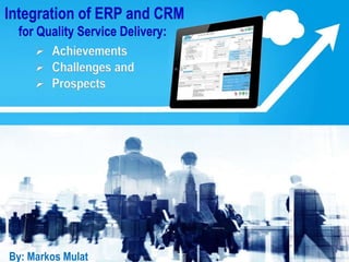 Integration of ERP and CRM
for Quality Service Delivery:
 Achievements
 Challenges and
 Prospects
By: Markos MulatBy: Markos Mulat
 