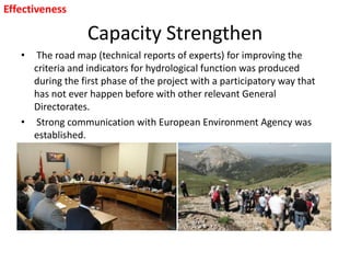 Capacity Strengthen
• The road map (technical reports of experts) for improving the
criteria and indicators for hydrological function was produced
during the first phase of the project with a participatory way that
has not ever happen before with other relevant General
Directorates.
• Strong communication with European Environment Agency was
established.
Effectiveness
 