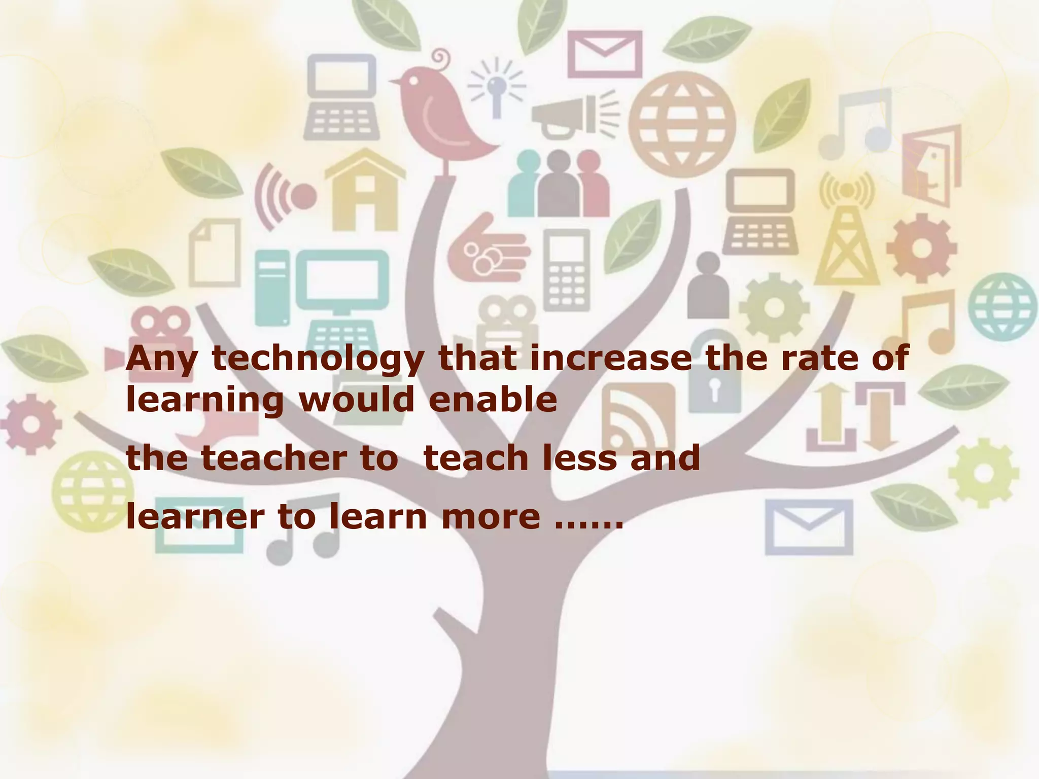 Any technology that increase the rate of
learning would enable
the teacher to teach less and
learner to learn more ……
 