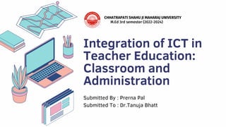 Integration of ICT in
Teacher Education:
Classroom and
Administration
Submitted By : Prerna Pal
Submitted To : Dr.Tanuja Bhatt
CHHATRAPATI SHAHU JI MAHARAJ UNIVERSITY
M.Ed 3rd semester (2022-2024)
 