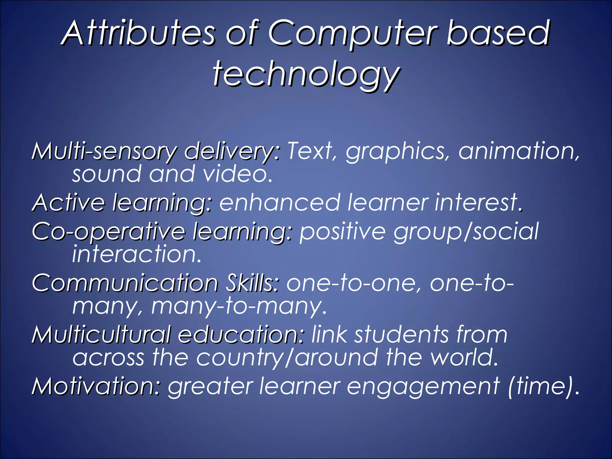Attributes of Computer based
            technology

Multi-sensory delivery: Text, graphics, animation,
   sound and video.
Active learning: enhanced learner interest.
Co-operative learning: positive group/social
   interaction.
Communication Skills: one-to-one, one-to-
   many, many-to-many.
Multicultural education: link students from
   across the country/around the world.
Motivation: greater learner engagement (time).
 