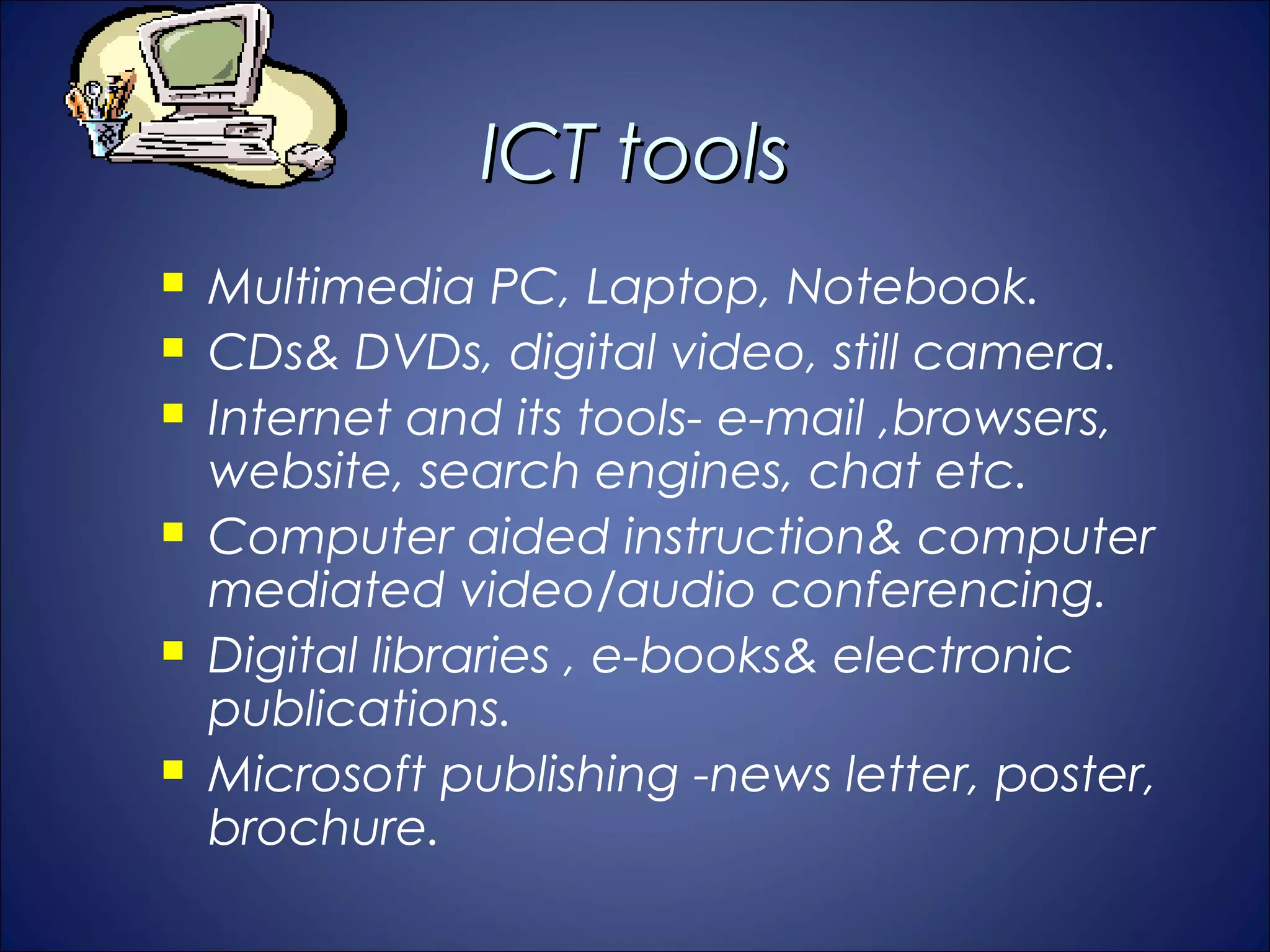 ICT tools
   Multimedia PC, Laptop, Notebook.
   CDs& DVDs, digital video, still camera.
   Internet and its tools- e-mail ,browsers,
    website, search engines, chat etc.
   Computer aided instruction& computer
    mediated video/audio conferencing.
   Digital libraries , e-books& electronic
    publications.
   Microsoft publishing -news letter, poster,
    brochure.
 
