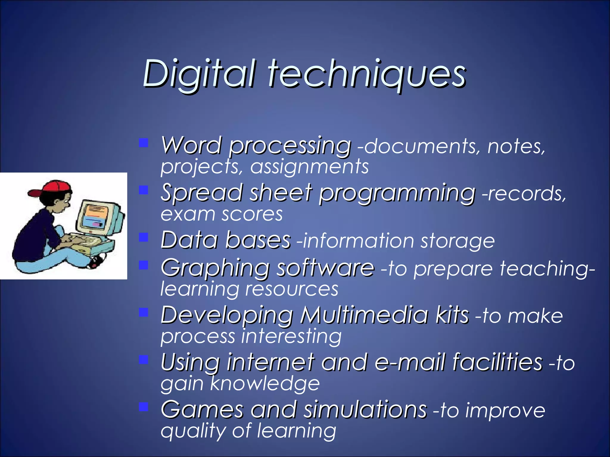 Digital techniques
   Word processing -documents, notes,
    projects, assignments
   Spread sheet programming -records,
    exam scores
   Data bases -information storage
   Graphing software -to prepare teaching-
    learning resources
   Developing Multimedia kits -to make
    process interesting
   Using internet and e-mail facilities -to
    gain knowledge
   Games and simulations -to improve
    quality of learning
 