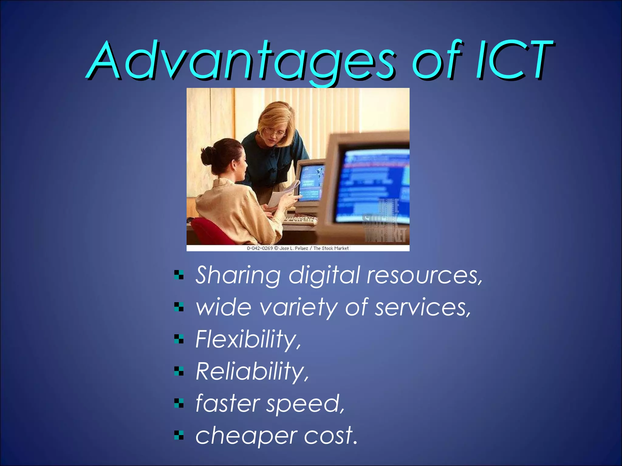 Advantages of ICT


   Sharing digital resources, 
   wide variety of services, 
   Flexibility, 
   Reliability, 
   faster speed, 
   cheaper cost. 
 