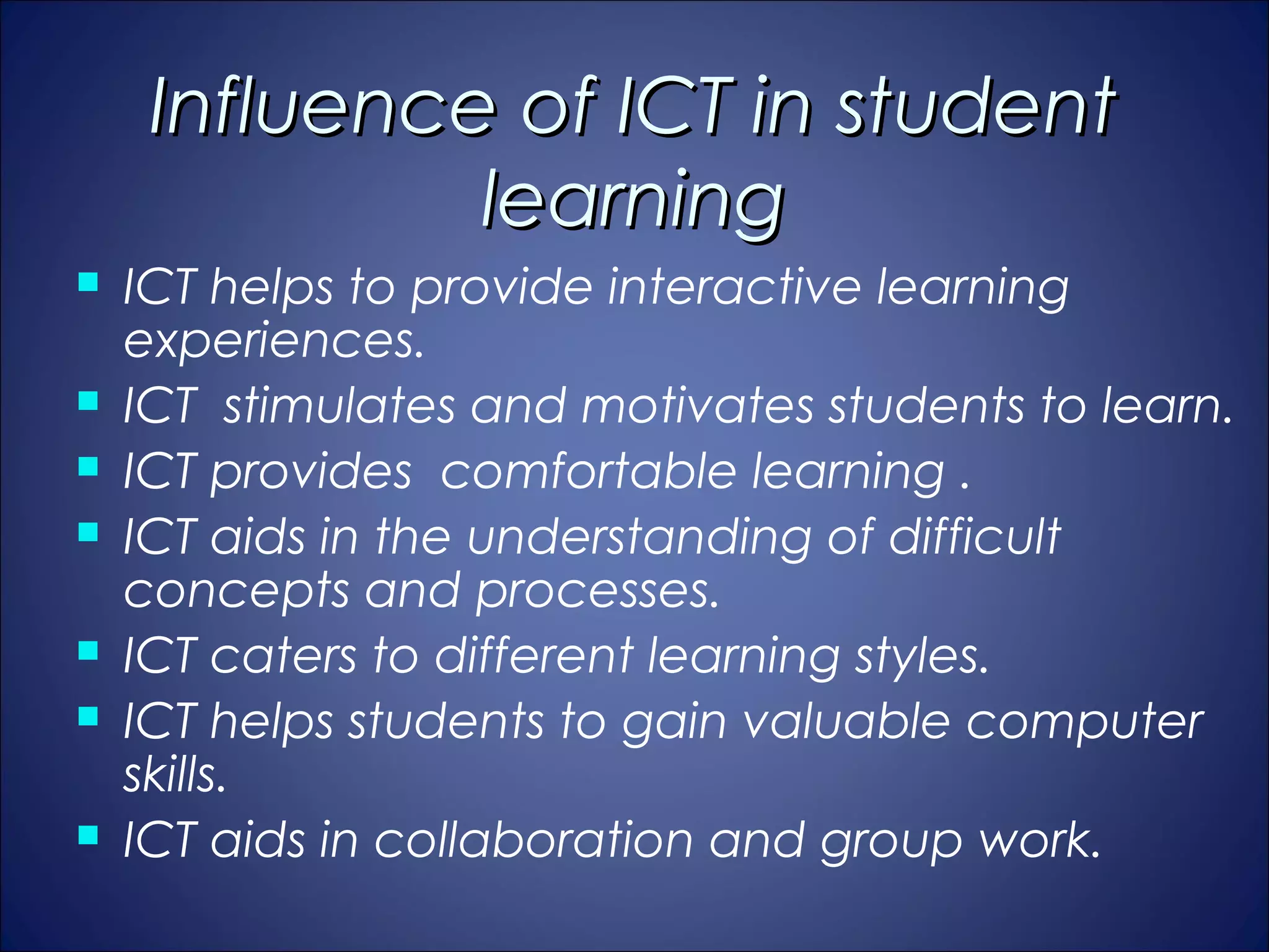 Influence of ICT in student
              learning
   ICT helps to provide interactive learning
    experiences.
   ICT stimulates and motivates students to learn.
   ICT provides comfortable learning .
   ICT aids in the understanding of difficult
    concepts and processes.
   ICT caters to different learning styles.
   ICT helps students to gain valuable computer
    skills.
   ICT aids in collaboration and group work.
 