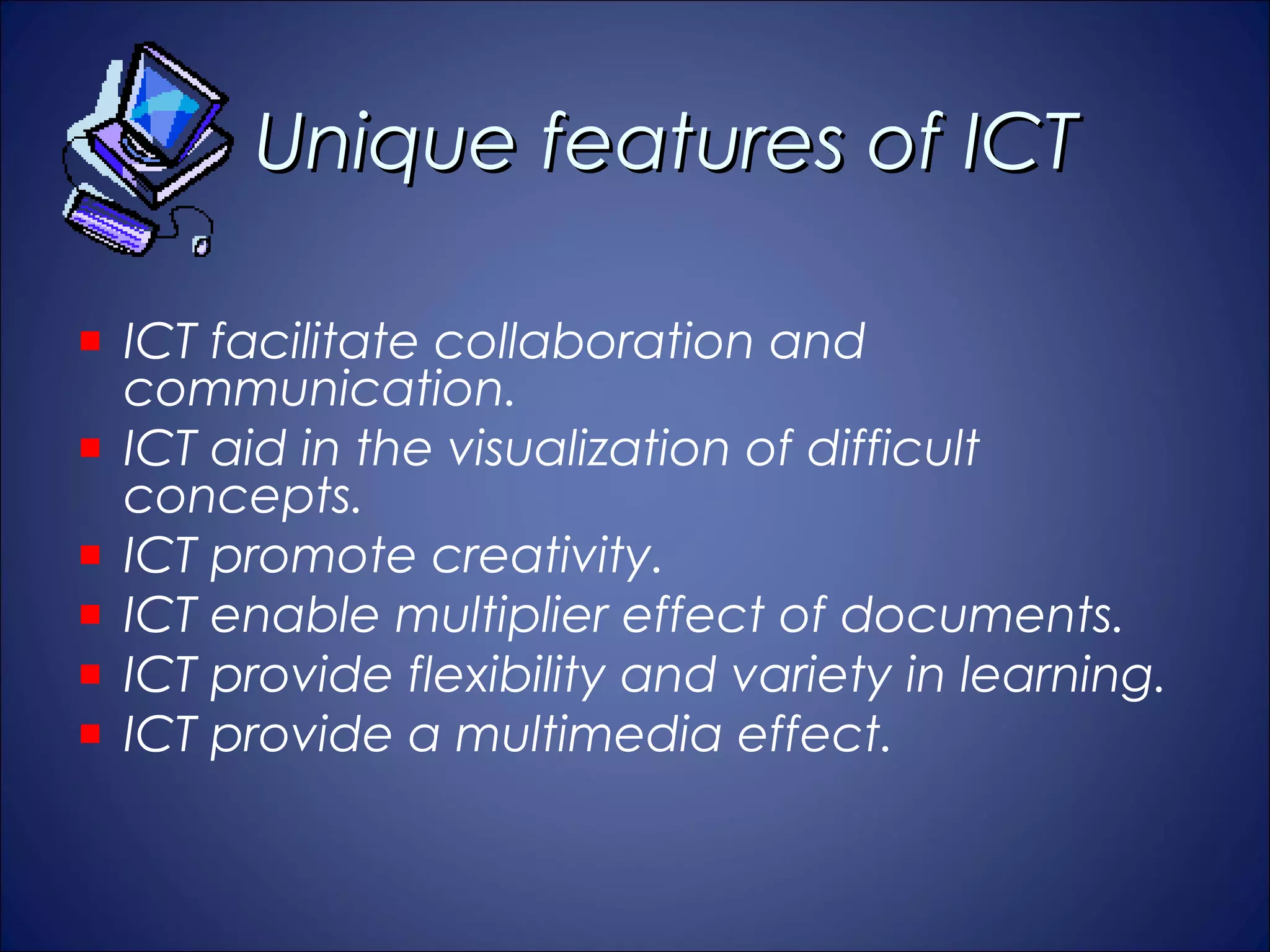 Unique features of ICT

ICT facilitate collaboration and
communication.
ICT aid in the visualization of difficult
concepts.
ICT promote creativity.
ICT enable multiplier effect of documents.
ICT provide flexibility and variety in learning.
ICT provide a multimedia effect.
 