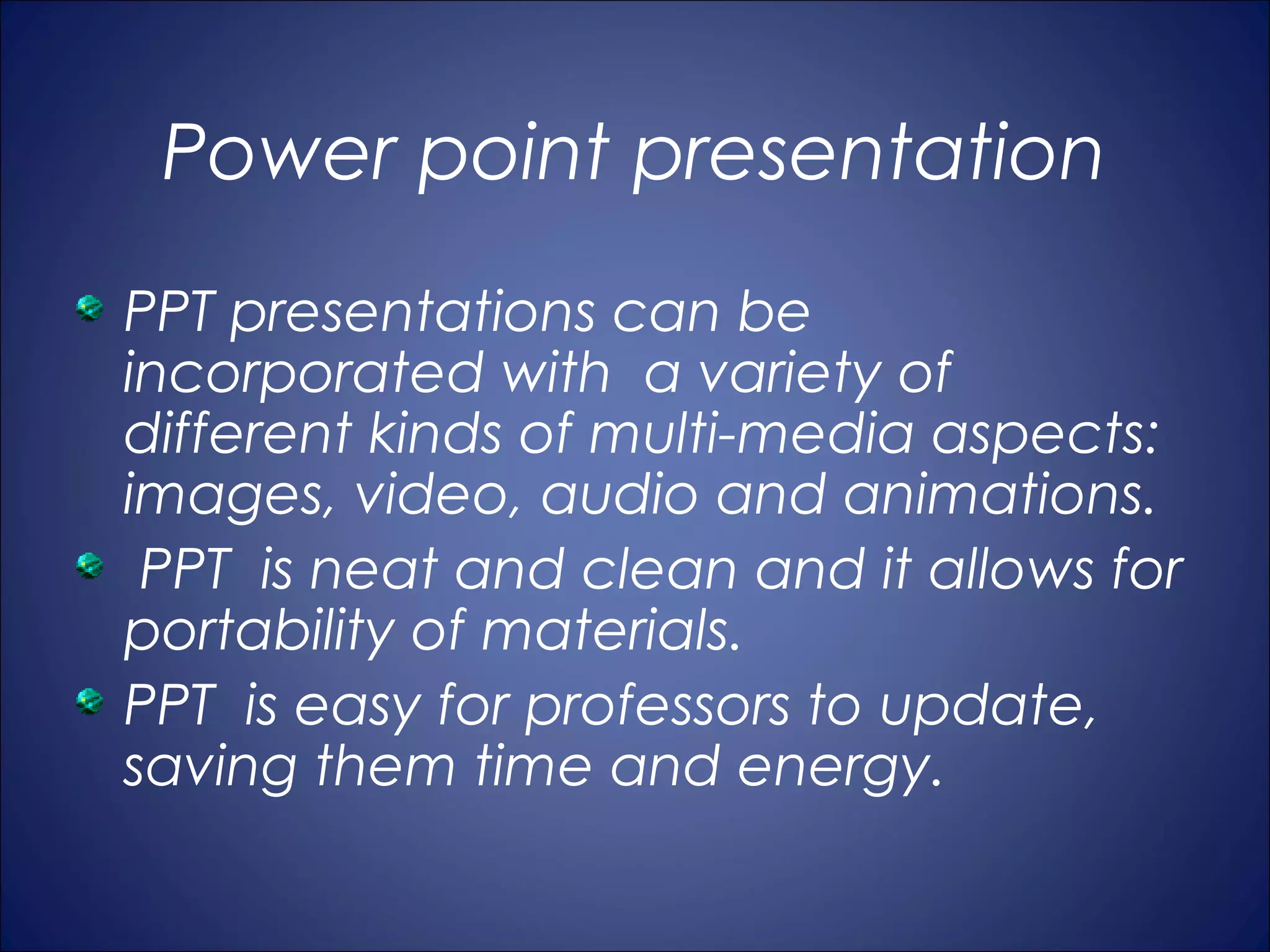 Power point presentation
PPT presentations can be
incorporated with a variety of
different kinds of multi-media aspects:
images, video, audio and animations.
 PPT is neat and clean and it allows for
portability of materials.
PPT is easy for professors to update,
saving them time and energy.
 
