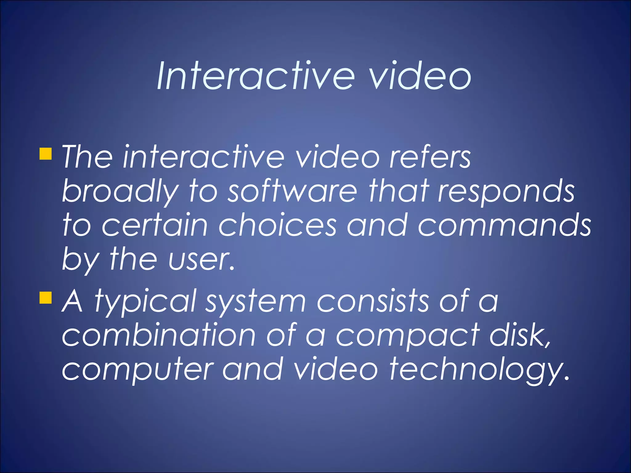 Interactive video
 The interactive video refers
  broadly to software that responds
  to certain choices and commands
  by the user.
 A typical system consists of a
  combination of a compact disk,
  computer and video technology.
 