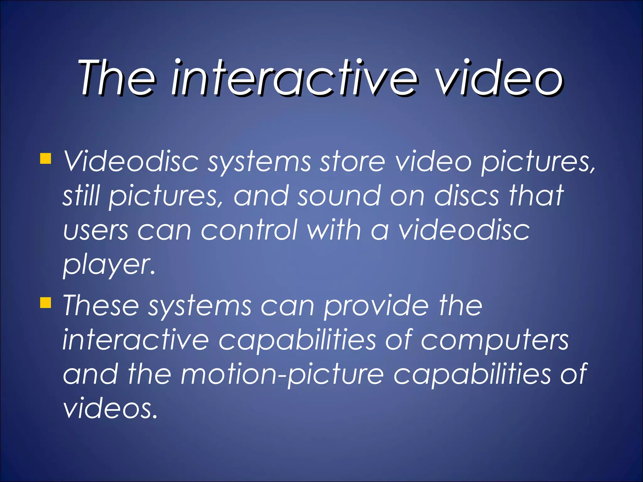 The interactive video
   Videodisc systems store video pictures,
    still pictures, and sound on discs that
    users can control with a videodisc
    player.
   These systems can provide the
    interactive capabilities of computers
    and the motion-picture capabilities of
    videos.
 