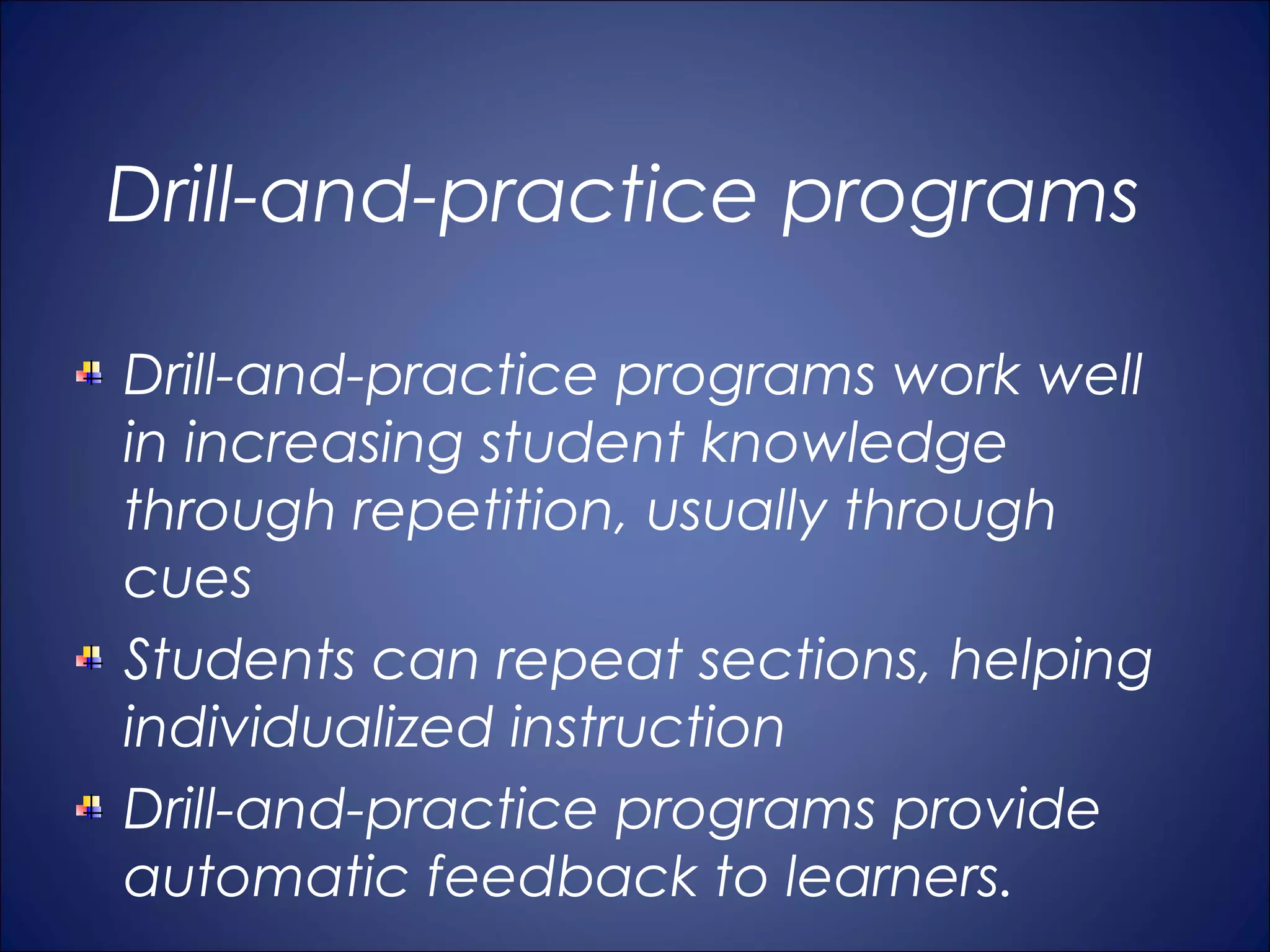 Drill-and-practice programs

Drill-and-practice programs work well
in increasing student knowledge
through repetition, usually through
cues
Students can repeat sections, helping
individualized instruction
Drill-and-practice programs provide
automatic feedback to learners.
 
